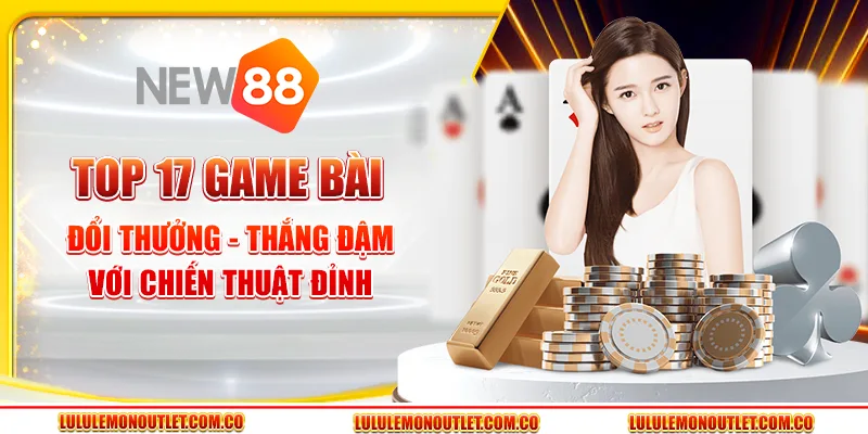 Top 17 Game Bài Đổi Thưởng - Thắng Đậm Với Chiến Thuật Đỉnh